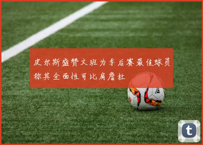 皮尔斯盛赞文班为季后赛最佳球员称其全面性可比肩詹杜