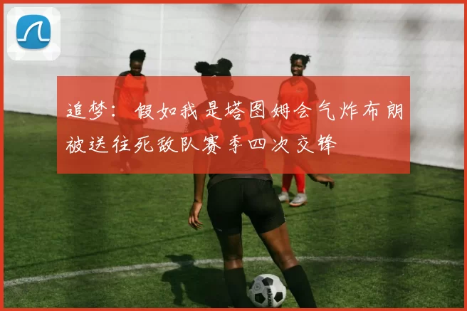追梦:假如我是塔图姆会气炸布朗被送往死敌队赛季四次交锋