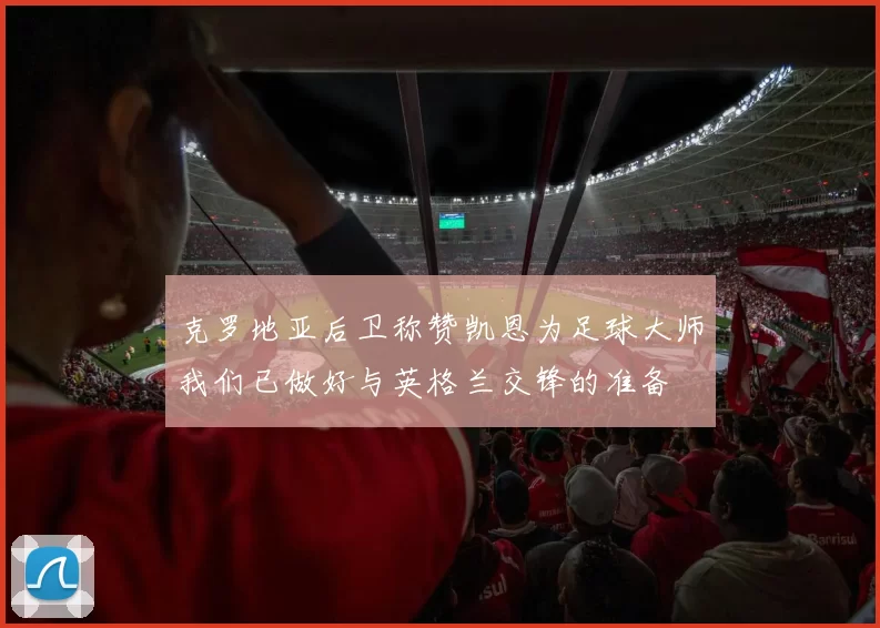 克罗地亚后卫称赞凯恩为足球大师我们已做好与英格兰交锋的准备