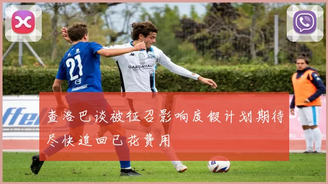 查洛巴谈被征召影响度假计划期待尽快追回已花费用