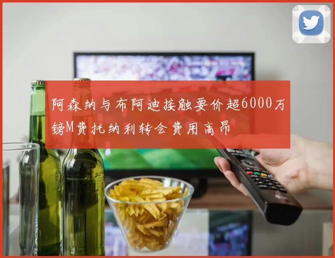 阿森纳与布阿迪接触要价超6000万镑M费托纳利转会费用高昂