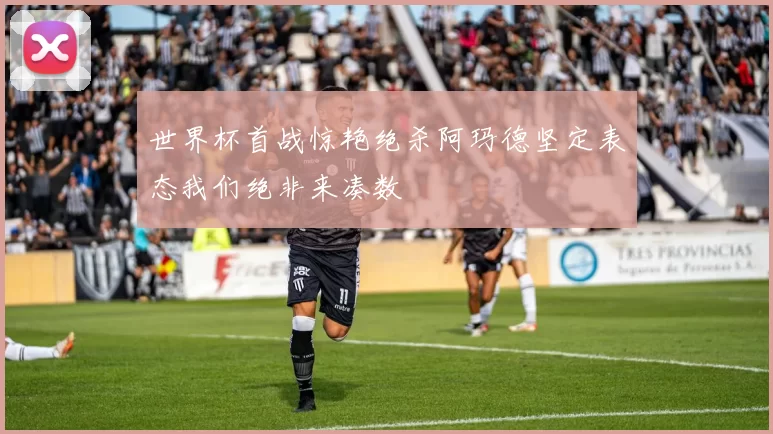 世界杯首战惊艳绝杀阿玛德坚定表态我们绝非来凑数