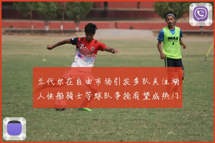 兰代尔在自由市场引发多队关注湖人快船骑士等球队争抢有望成热门球员