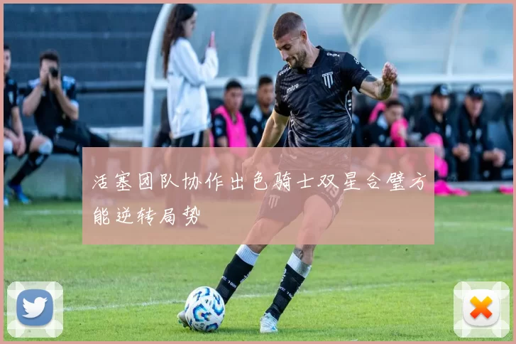 活塞团队协作出色骑士双星合璧方能逆转局势
