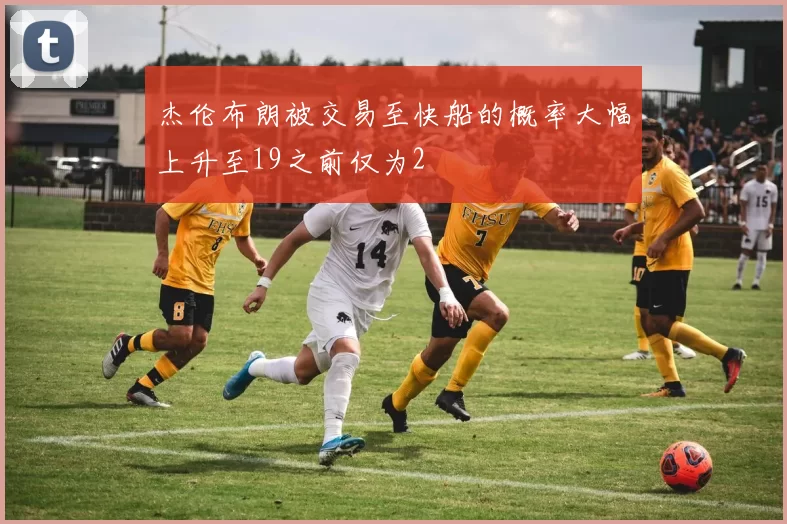 杰伦布朗被交易至快船的概率大幅上升至19之前仅为2