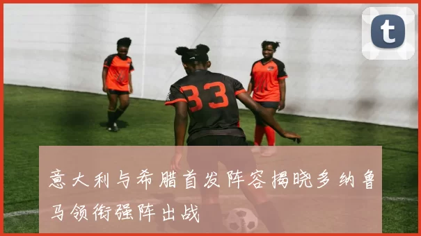 意大利与希腊首发阵容揭晓多纳鲁马领衔强阵出战