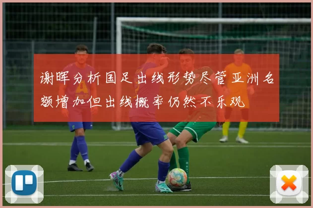 谢晖分析国足出线形势尽管亚洲名额增加但出线概率仍然不乐观