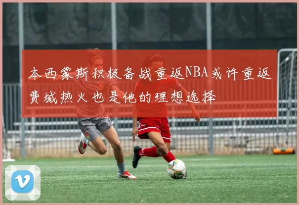 本西蒙斯积极备战重返NBA或许重返费城热火也是他的理想选择