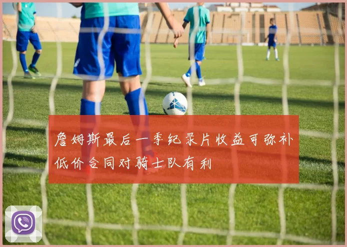 詹姆斯最后一季纪录片收益可弥补低价合同对骑士队有利
