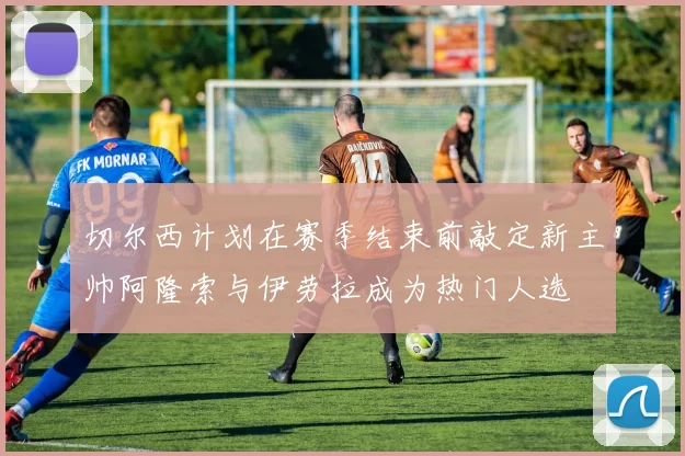 切尔西计划在赛季结束前敲定新主帅阿隆索与伊劳拉成为热门人选