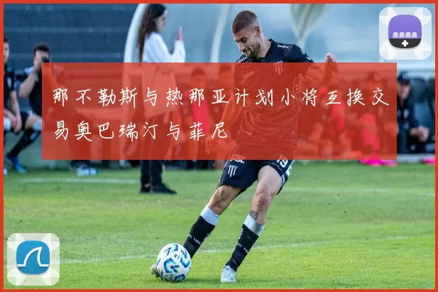 那不勒斯与热那亚计划小将互换交易奥巴瑞汀与菲尼