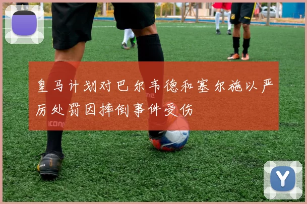 皇马计划对巴尔韦德和塞尔施以严厉处罚因摔倒事件受伤