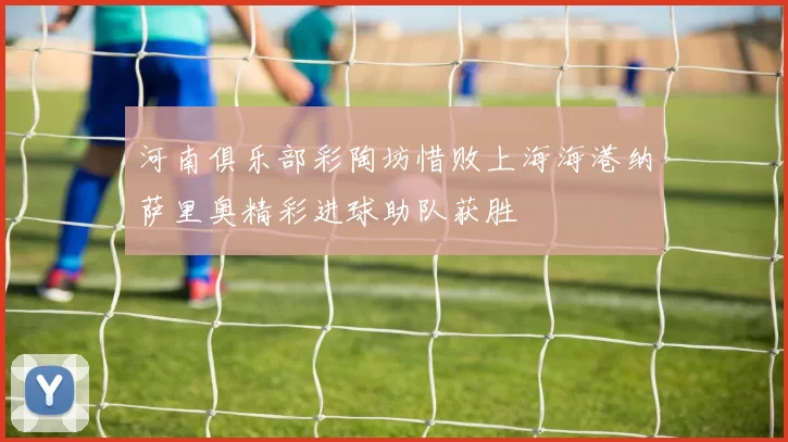 河南俱乐部彩陶坊惜败上海海港纳萨里奥精彩进球助队获胜