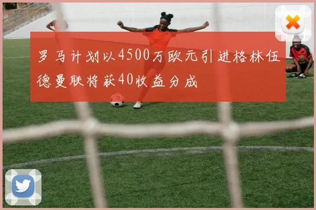 罗马计划以4500万欧元引进格林伍德曼联将获40收益分成