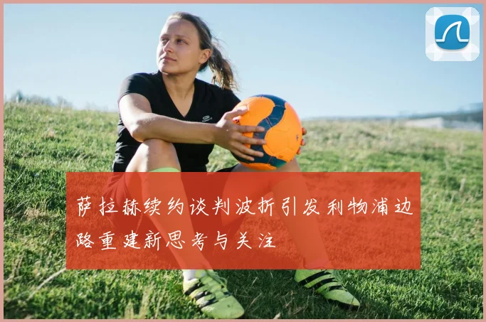 萨拉赫续约谈判波折引发利物浦边路重建新思考与关注